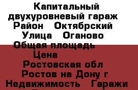 Капитальный двухуровневый гараж › Район ­ Октябрский › Улица ­ Оганово › Общая площадь ­ 41 › Цена ­ 170 000 - Ростовская обл., Ростов-на-Дону г. Недвижимость » Гаражи   . Ростовская обл.,Ростов-на-Дону г.